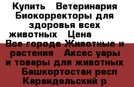  Купить : Ветеринария.Биокорректоры для здоровья всех животных › Цена ­ 100 - Все города Животные и растения » Аксесcуары и товары для животных   . Башкортостан респ.,Караидельский р-н